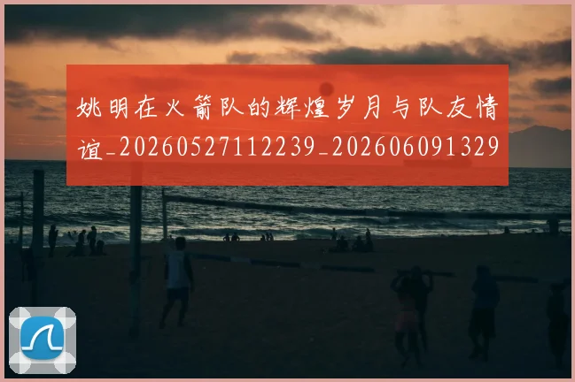 姚明在火箭队的辉煌岁月与队友情谊_20260527112239_20260609132926