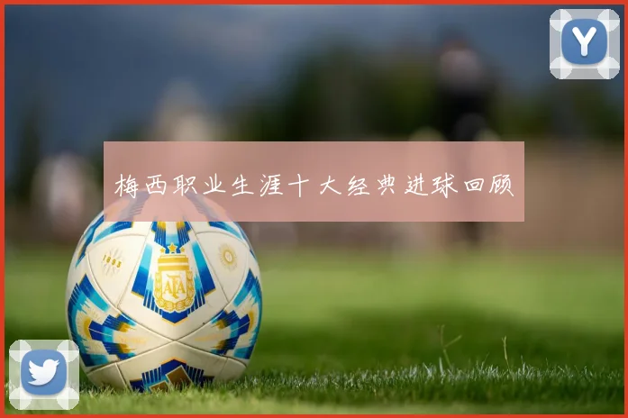 梅西职业生涯十大经典进球回顾