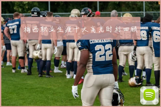 梅西职业生涯十大高光时刻回顾
