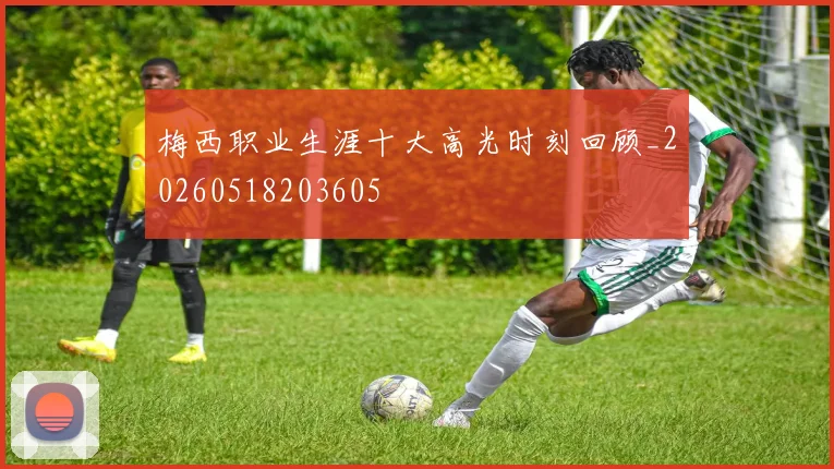 梅西职业生涯十大高光时刻回顾_20260518203605