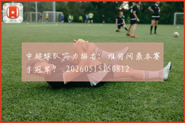 中超球队实力排名：谁将问鼎本赛季冠军？_20260515150812