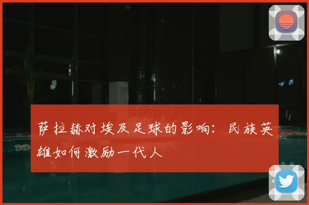 萨拉赫对埃及足球的影响:民族英雄如何激励一代人
