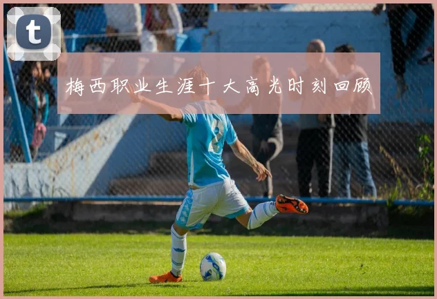 梅西职业生涯十大高光时刻回顾