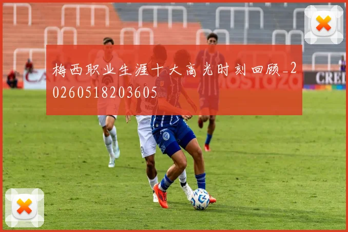 梅西职业生涯十大高光时刻回顾_20260518203605