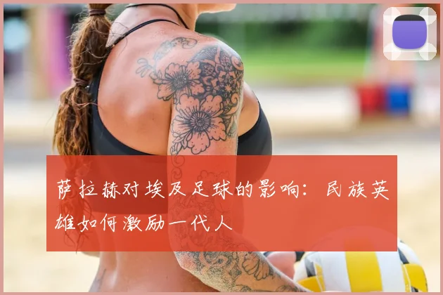 萨拉赫对埃及足球的影响：民族英雄如何激励一代人