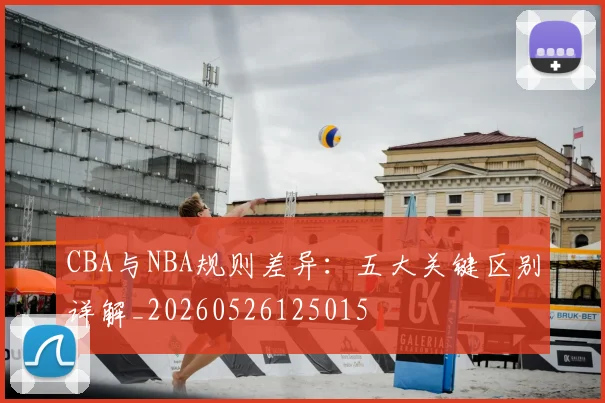 CBA与NBA规则差异:五大关键区别详解_20260526125015