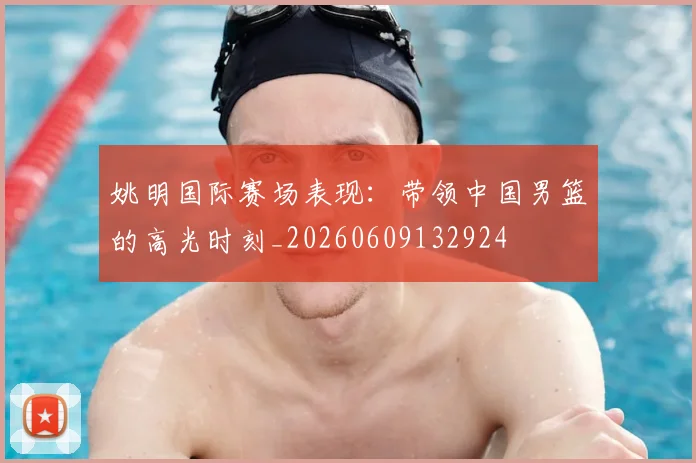 姚明国际赛场表现：带领中国男篮的高光时刻_20260609132924