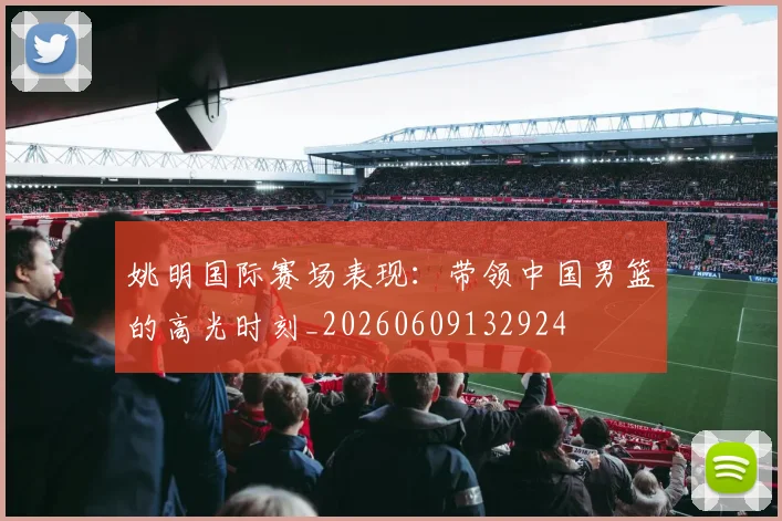 姚明国际赛场表现：带领中国男篮的高光时刻_20260609132924